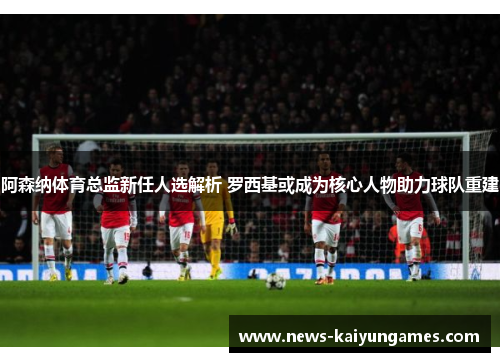 阿森纳体育总监新任人选解析 罗西基或成为核心人物助力球队重建